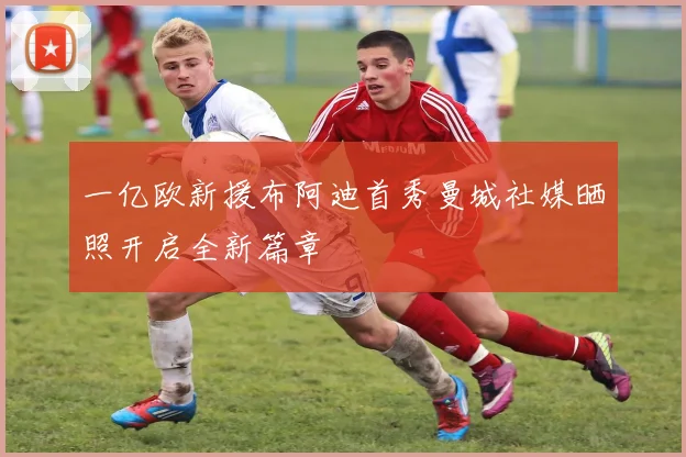 一亿欧新援布阿迪首秀曼城社媒晒照开启全新篇章