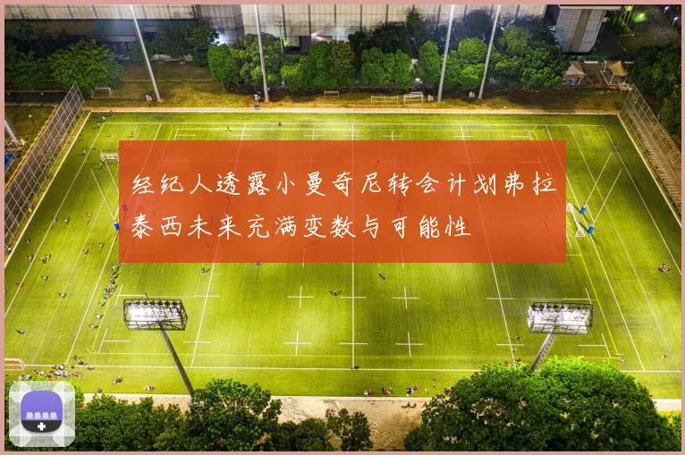 经纪人透露小曼奇尼转会计划弗拉泰西未来充满变数与可能性