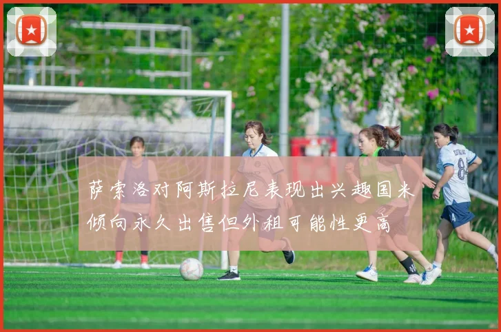 萨索洛对阿斯拉尼表现出兴趣国米倾向永久出售但外租可能性更高