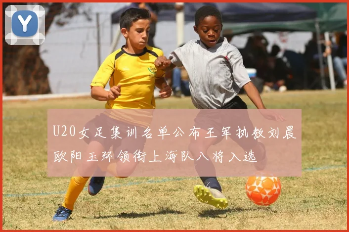 U20女足集训名单公布王军执教刘晨欧阳玉环领衔上海队八将入选