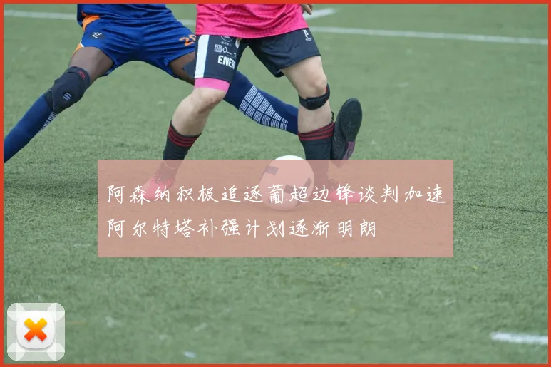 阿森纳积极追逐葡超边锋谈判加速阿尔特塔补强计划逐渐明朗