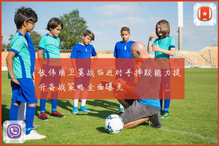 张伟丽卫冕战临近对手摔跤能力提升备战策略全面曝光