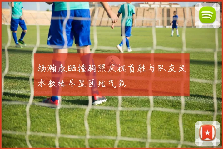 杨瀚森晒撞胸照庆祝首胜与队友泼水教练尽显团结气氛