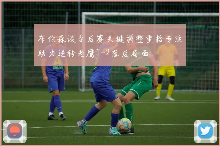 布伦森谈季后赛关键调整重拾专注助力逆转老鹰1-2落后局面