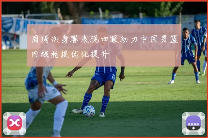 周琦热身赛表现回暖助力中国男篮内线轮换优化提升
