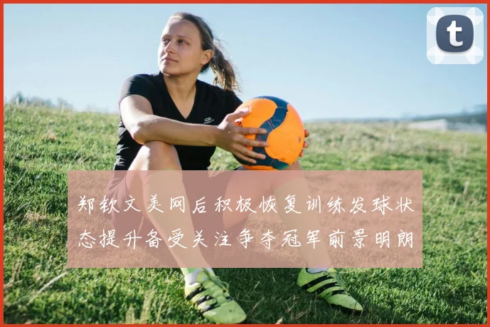 郑钦文美网后积极恢复训练发球状态提升备受关注争夺冠军前景明朗
