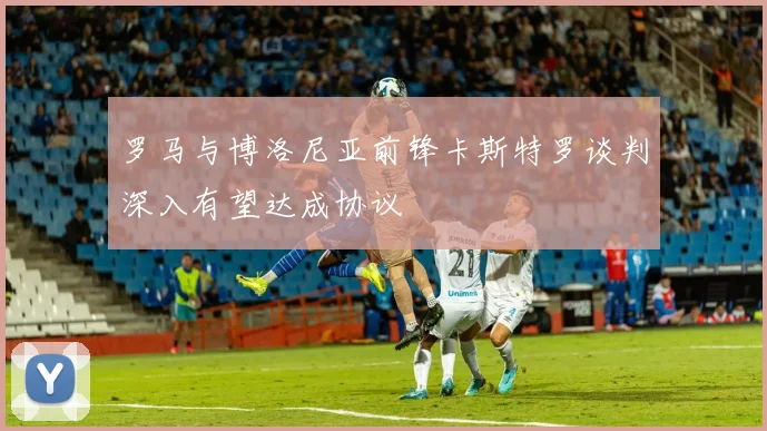 罗马与博洛尼亚前锋卡斯特罗谈判深入有望达成协议